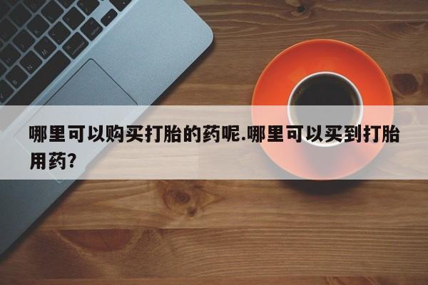 打胎药私人微信货到付款哪里可以购买打胎的药呢.哪里可以买到打胎用药？