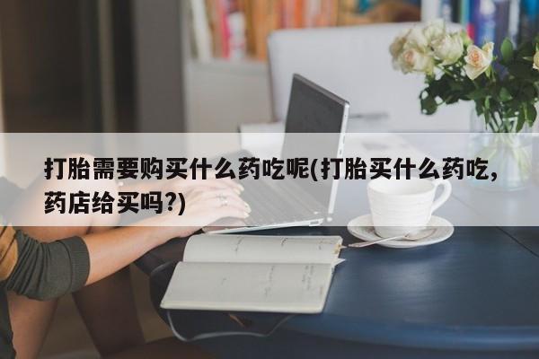 打胎药私人微信货到付款打胎需要购买什么药吃呢(打胎买什么药吃,药店给买吗?)