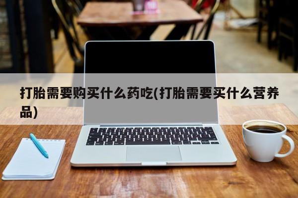 打胎药私人微信货到付款打胎需要购买什么药吃(打胎需要买什么营养品)