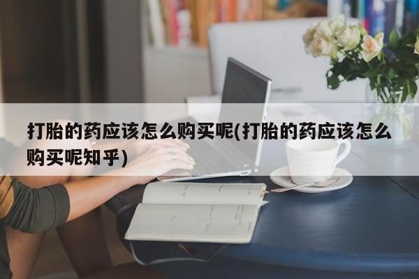 打胎药私人微信货到付款打胎的药应该怎么购买呢(打胎的药应该怎么购买呢知乎)